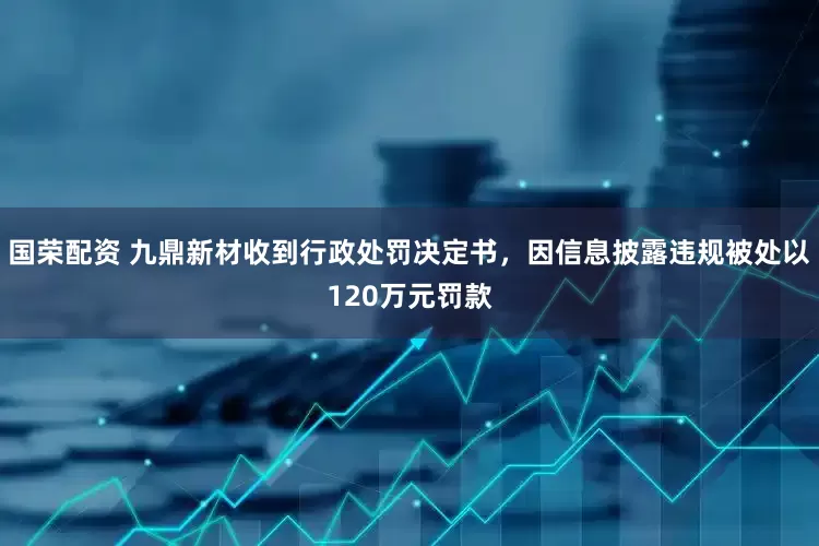 国荣配资 九鼎新材收到行政处罚决定书，因信息披露违规被处以120万元罚款