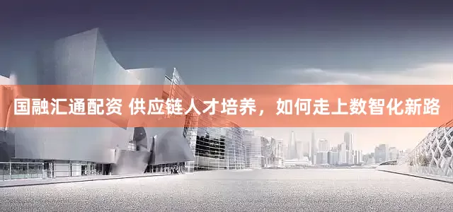 国融汇通配资 供应链人才培养，如何走上数智化新路