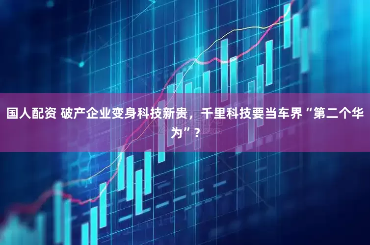 国人配资 破产企业变身科技新贵，千里科技要当车界“第二个华为”？