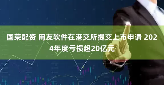 国荣配资 用友软件在港交所提交上市申请 2024年度亏损超20亿元