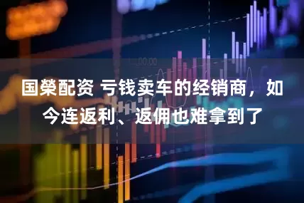 国榮配资 亏钱卖车的经销商，如今连返利、返佣也难拿到了