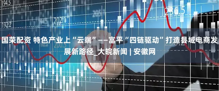 国荣配资 特色产业上“云端”——富平“四链驱动”打造县域电商发展新路径_大皖新闻 | 安徽网