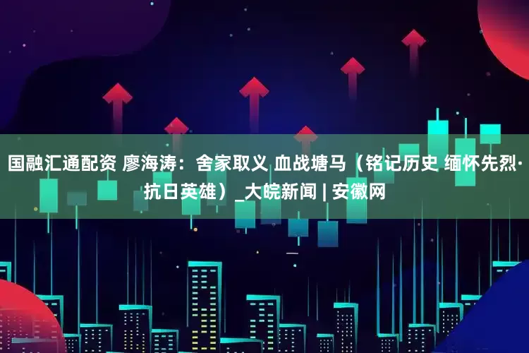 国融汇通配资 廖海涛：舍家取义 血战塘马（铭记历史 缅怀先烈·抗日英雄）_大皖新闻 | 安徽网
