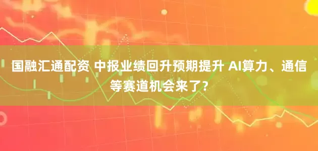 国融汇通配资 中报业绩回升预期提升 AI算力、通信等赛道机会来了？