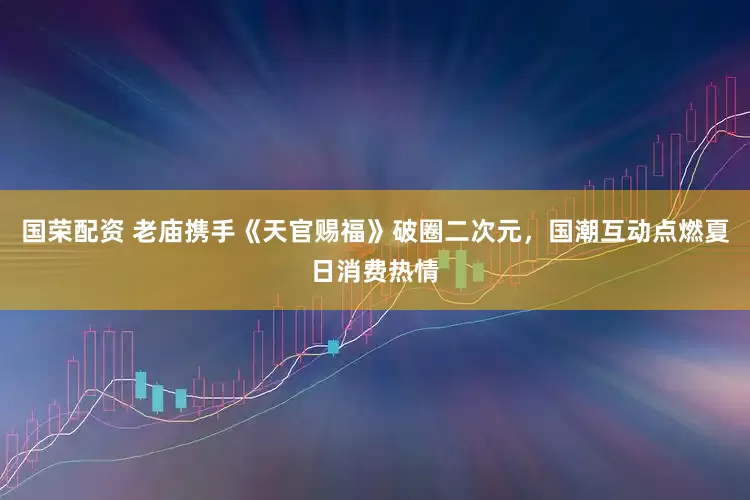 国荣配资 老庙携手《天官赐福》破圈二次元，国潮互动点燃夏日消费热情
