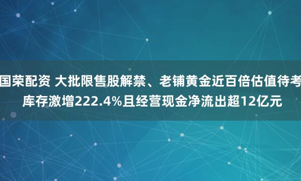 国荣配资 大批限售股解禁、老铺黄金近百倍估值待考 库存激增222.4%且经营现金净流出超12亿元