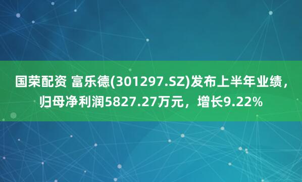 国荣配资 富乐德(301297.SZ)发布上半年业绩，归母净利润5827.27万元，增长9.22%