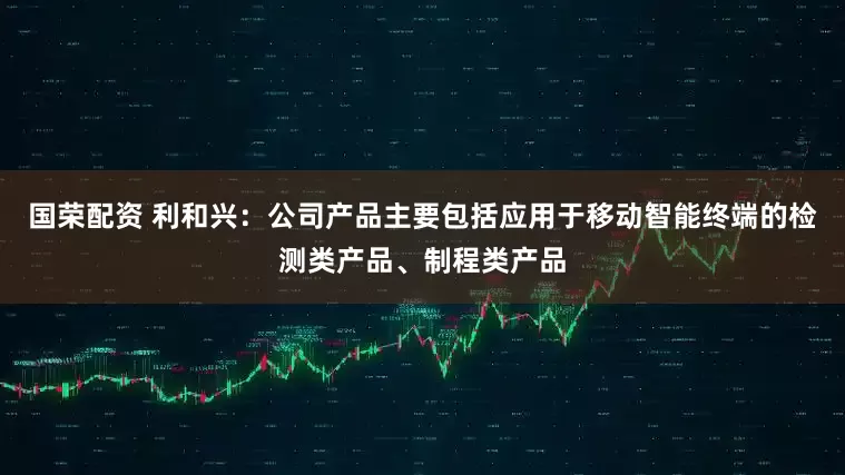国荣配资 利和兴：公司产品主要包括应用于移动智能终端的检测类产品、制程类产品