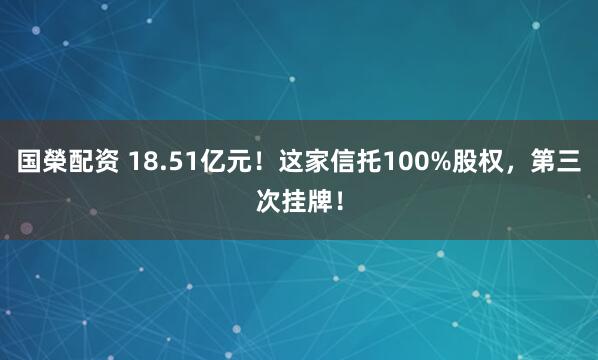 国榮配资 18.51亿元！这家信托100%股权，第三次挂牌！