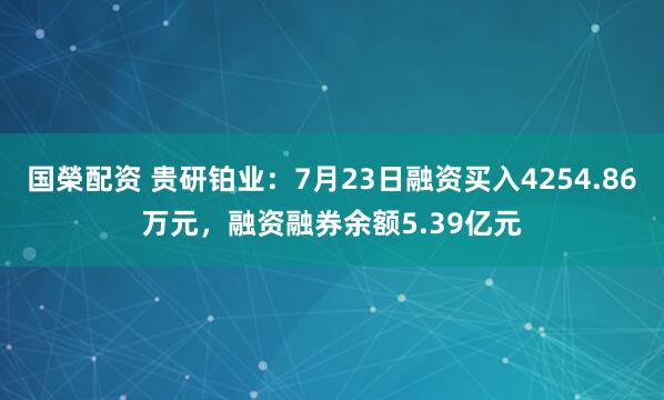 国榮配资 贵研铂业：7月23日融资买入4254.86万元，融资融券余额5.39亿元