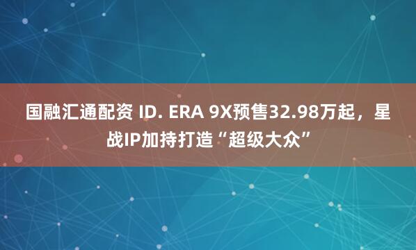 国融汇通配资 ID. ERA 9X预售32.98万起，星战IP加持打造“超级大众”