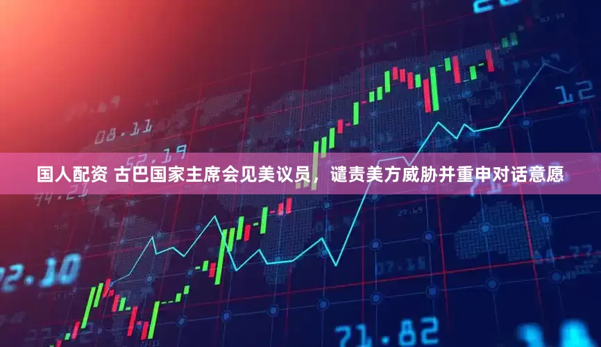 国人配资 古巴国家主席会见美议员，谴责美方威胁并重申对话意愿