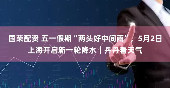 国荣配资 五一假期“两头好中间雨”，5月2日上海开启新一轮降水｜丹丹看天气