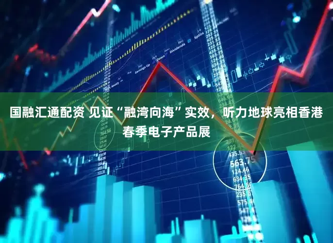 国融汇通配资 见证“融湾向海”实效，听力地球亮相香港春季电子产品展