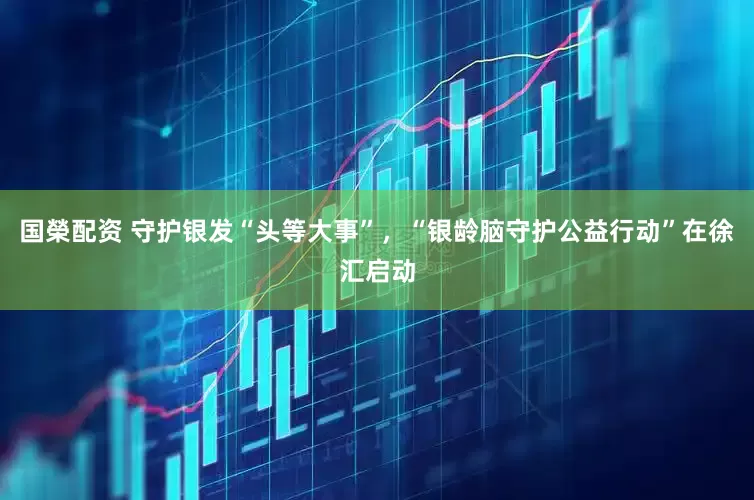 国榮配资 守护银发“头等大事”，“银龄脑守护公益行动”在徐汇启动