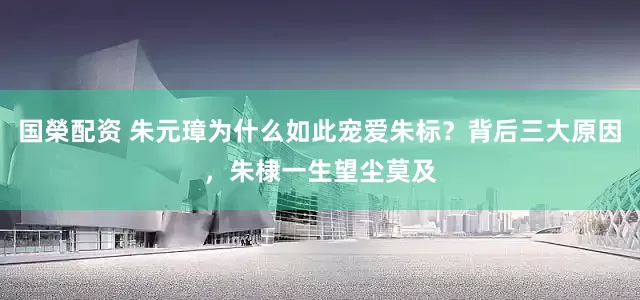 国榮配资 朱元璋为什么如此宠爱朱标？背后三大原因，朱棣一生望尘莫及
