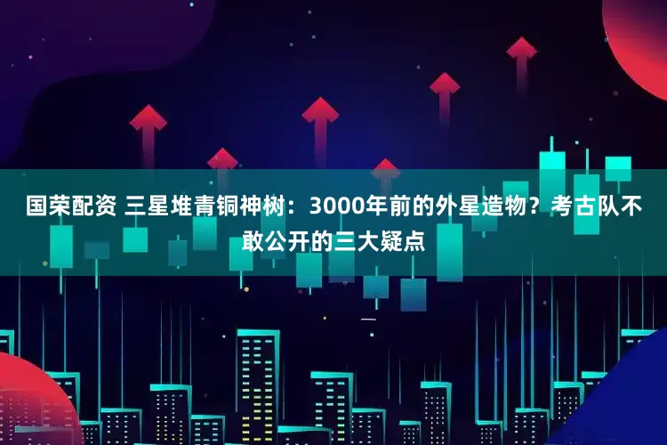 国荣配资 三星堆青铜神树：3000年前的外星造物？考古队不敢公开的三大疑点