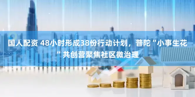 国人配资 48小时形成38份行动计划，普陀“小事生花”共创营聚焦社区微治理
