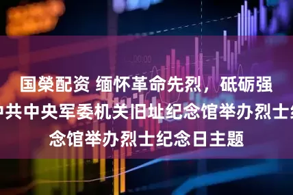 国榮配资 缅怀革命先烈，砥砺强军初心，中共中央军委机关旧址纪念馆举办烈士纪念日主题